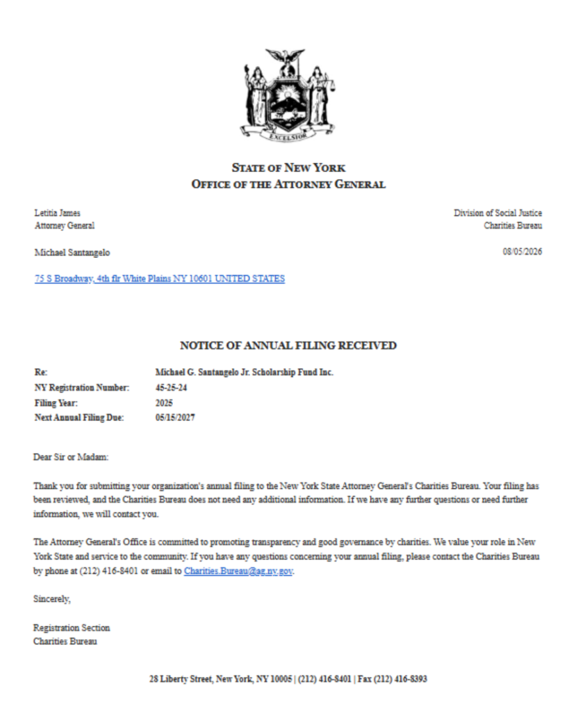 STATE OF New York
OFFICE OF THE ATTORNEY GENERAL
Letitia James
Attomey General
Michael Santangelo
75 S Broadway, 4th flr White Plains NY 10601 UNITED STATES
Division of Social Justice
Charities Bureau
08/05/2026
Re:
NY Registration Number:
Filing Year:
Next Annual Filing Due:
NOTICE OF ANNUAL FILING RECEIVED
Michael G. Santaugelo Jr. Scholarship Fund Inc.
45-25-24
2025
05/15/2027
Dear Sir or Madam:
Thank you for submitting your organization's annual filing to the New York State Attorney General's Charities Bureau. Your filing has
been reviewed, and the Charities Bureau does not need any additional information. If we have any further questions or need further
information, we will contact you.
The Attorney General's Office is committed to promoting transparency and good governance by charities. We value your role in New
York: State and service to the community: If you have any questions concerning your annual filing, please contact the Charities Bureau
by phone at (212) 416-8401 or email to Charities. Bureau@agmy gov.
Sincerely;
Registration Section
Charities Bureau
28 Liberty Street, Neir York, NY 10005 | (212) 416-8401 | Fax (212) 416-8393